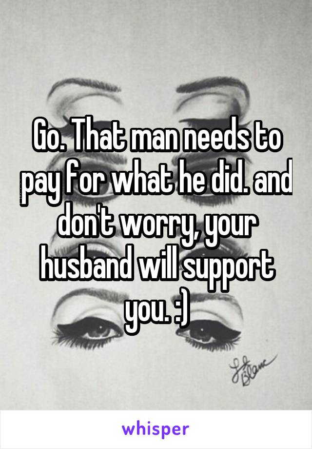 Go. That man needs to pay for what he did. and don't worry, your husband will support you. :)