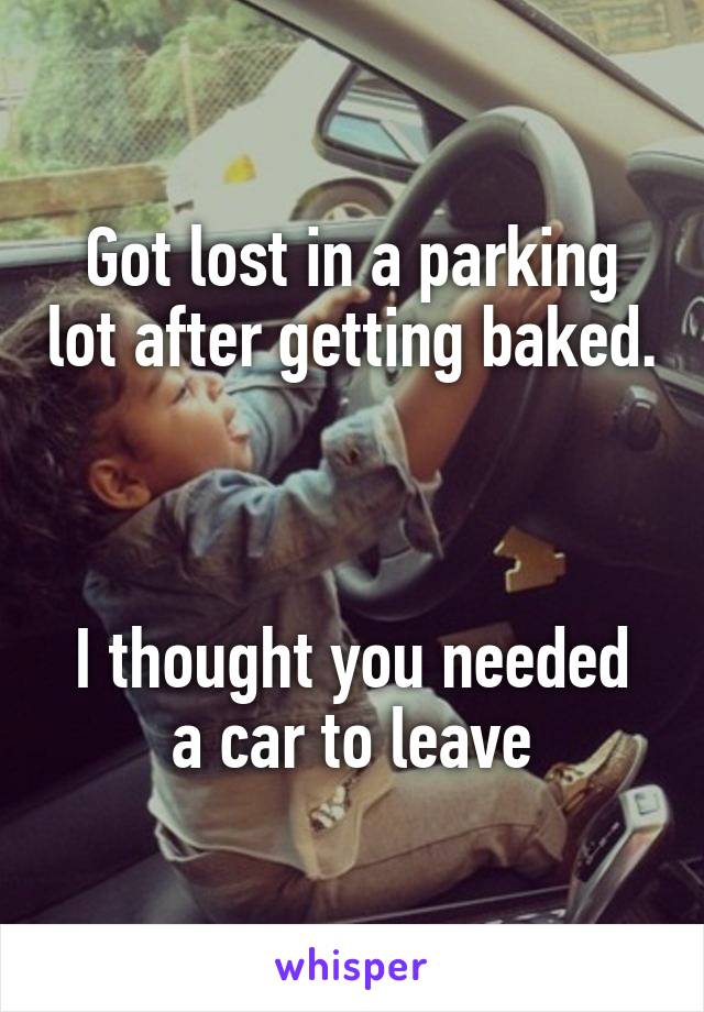 Got lost in a parking lot after getting baked. 


I thought you needed a car to leave