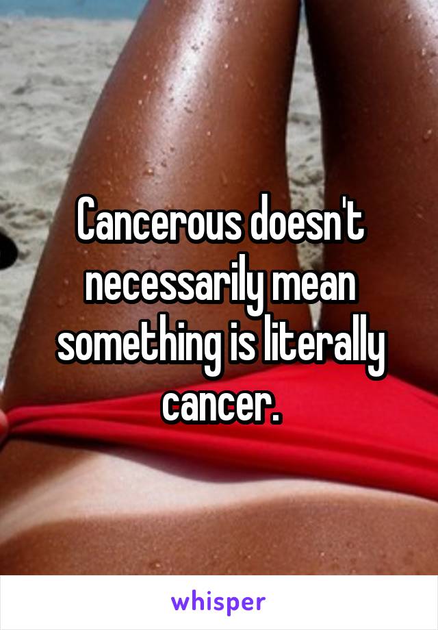 Cancerous doesn't necessarily mean something is literally cancer.