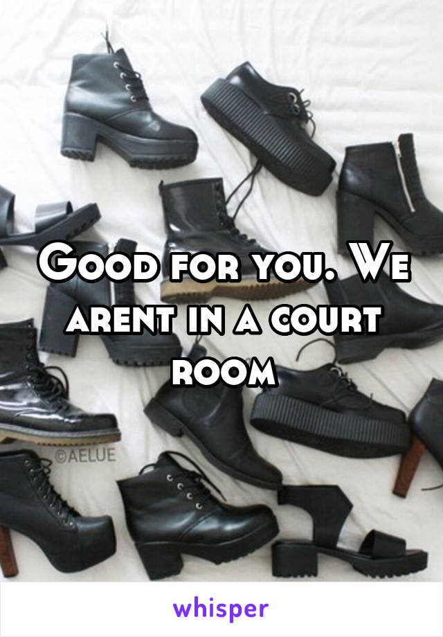 Good for you. We arent in a court room