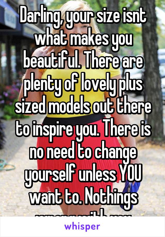 Darling, your size isnt what makes you beautiful. There are plenty of lovely plus sized models out there to inspire you. There is no need to change yourself unless YOU want to. Nothings wrong with you