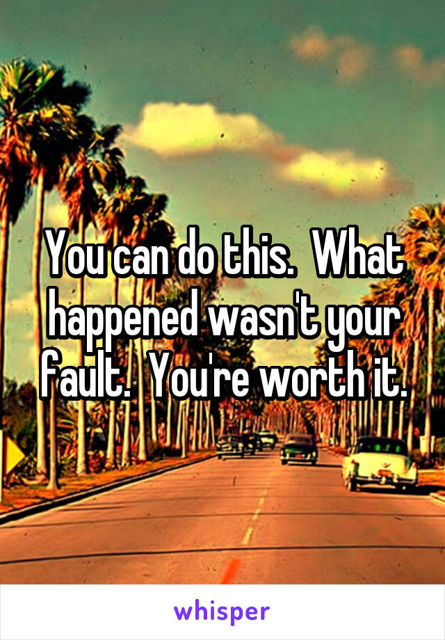 You can do this.  What happened wasn't your fault.  You're worth it.