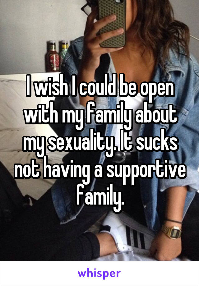 I wish I could be open with my family about my sexuality. It sucks not having a supportive family.