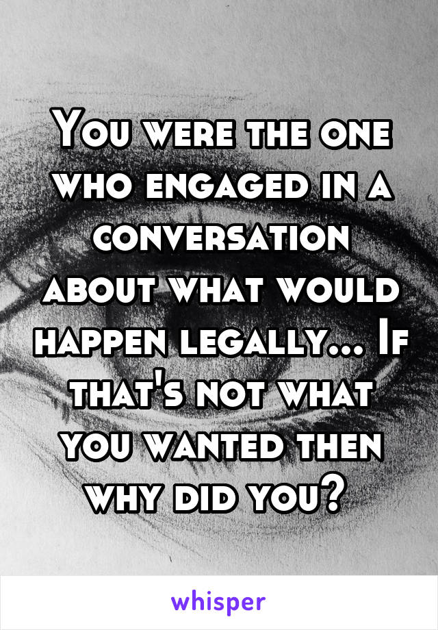 You were the one who engaged in a conversation about what would happen legally... If that's not what you wanted then why did you? 