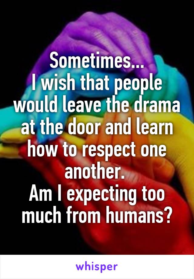 Sometimes...
I wish that people would leave the drama at the door and learn how to respect one another. 
Am I expecting too much from humans?