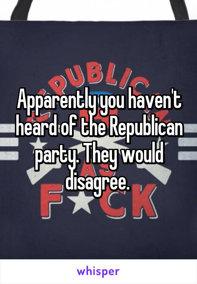 Apparently you haven't heard of the Republican party. They would disagree. 