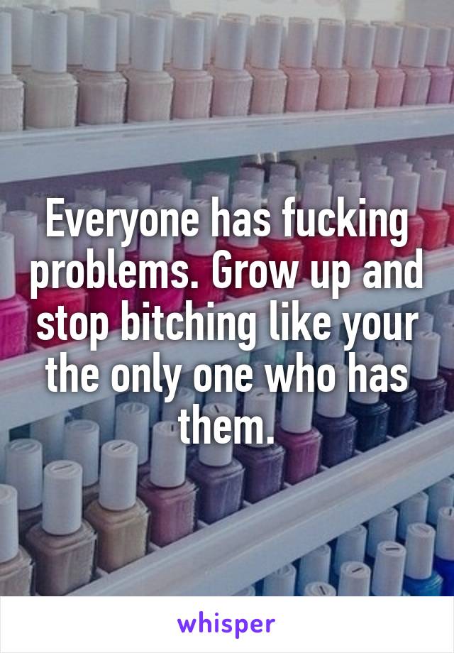 Everyone has fucking problems. Grow up and stop bitching like your the only one who has them.