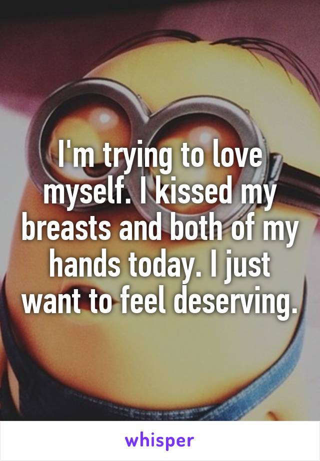 I'm trying to love myself. I kissed my breasts and both of my hands today. I just want to feel deserving.