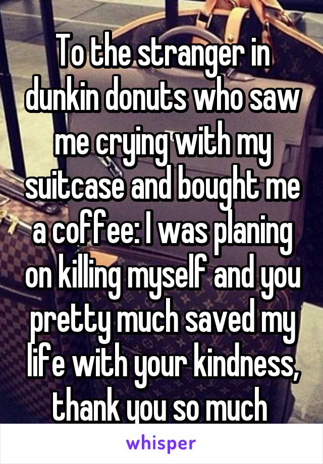 To the stranger in dunkin donuts who saw me crying with my suitcase and bought me a coffee: I was planing on killing myself and you pretty much saved my life with your kindness, thank you so much 