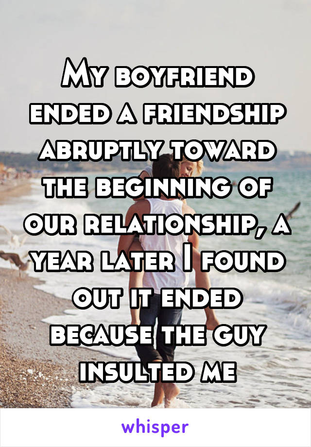 My boyfriend ended a friendship abruptly toward the beginning of our relationship, a year later I found out it ended because the guy insulted me