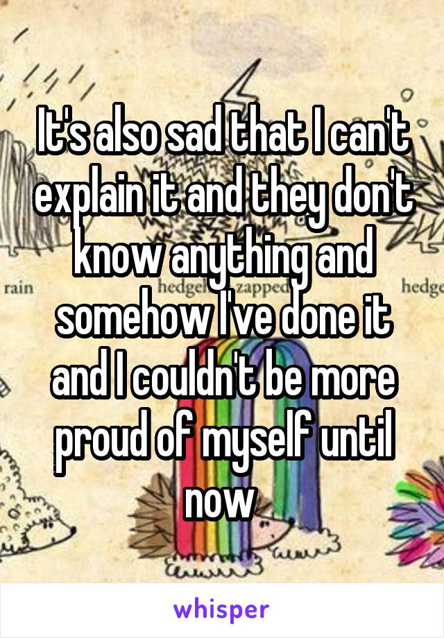 It's also sad that I can't explain it and they don't know anything and somehow I've done it and I couldn't be more proud of myself until now 