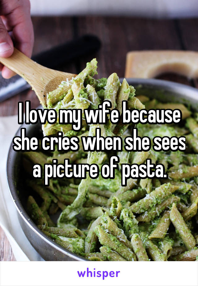 I love my wife because she cries when she sees a picture of pasta.