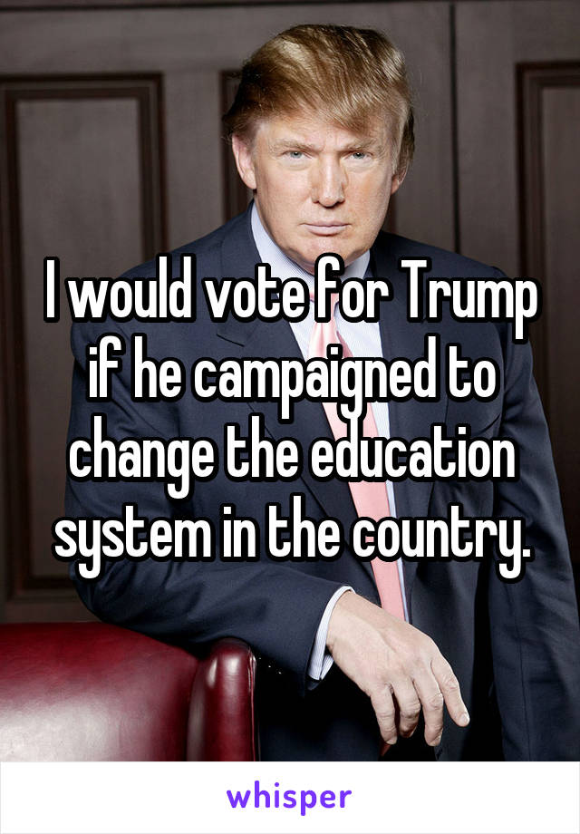I would vote for Trump if he campaigned to change the education system in the country.