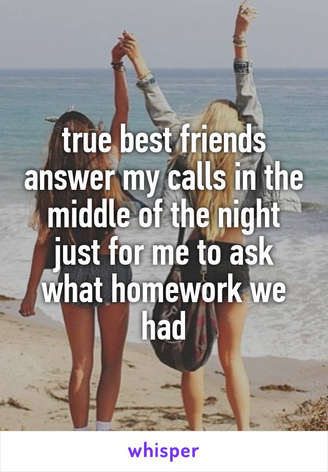 true best friends answer my calls in the middle of the night just for me to ask what homework we had
