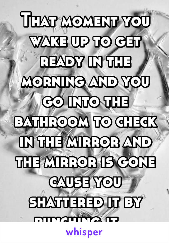 That moment you wake up to get ready in the morning and you go into the bathroom to check in the mirror and the mirror is gone cause you shattered it by punching it... 