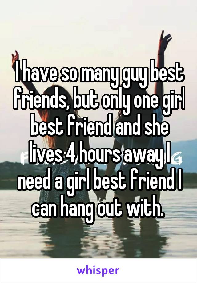 I have so many guy best friends, but only one girl best friend and she lives 4 hours away I need a girl best friend I can hang out with. 