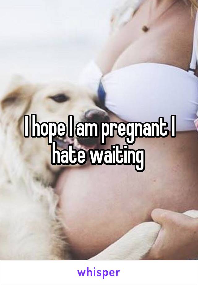 I hope I am pregnant I hate waiting 