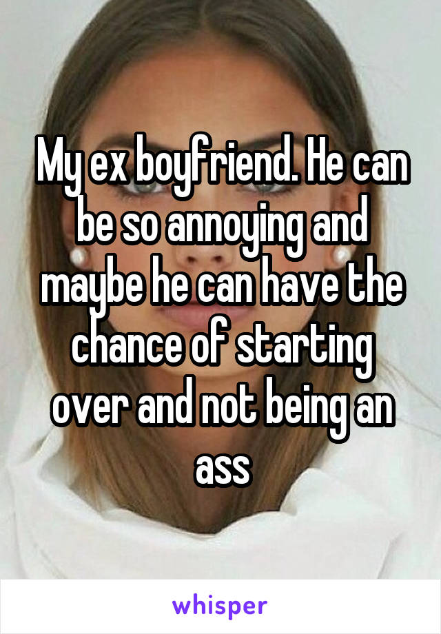 My ex boyfriend. He can be so annoying and maybe he can have the chance of starting over and not being an ass