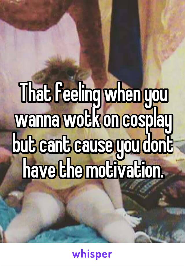 That feeling when you wanna wotk on cosplay but cant cause you dont have the motivation.