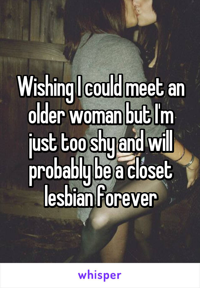 Wishing I could meet an older woman but I'm just too shy and will probably be a closet lesbian forever
