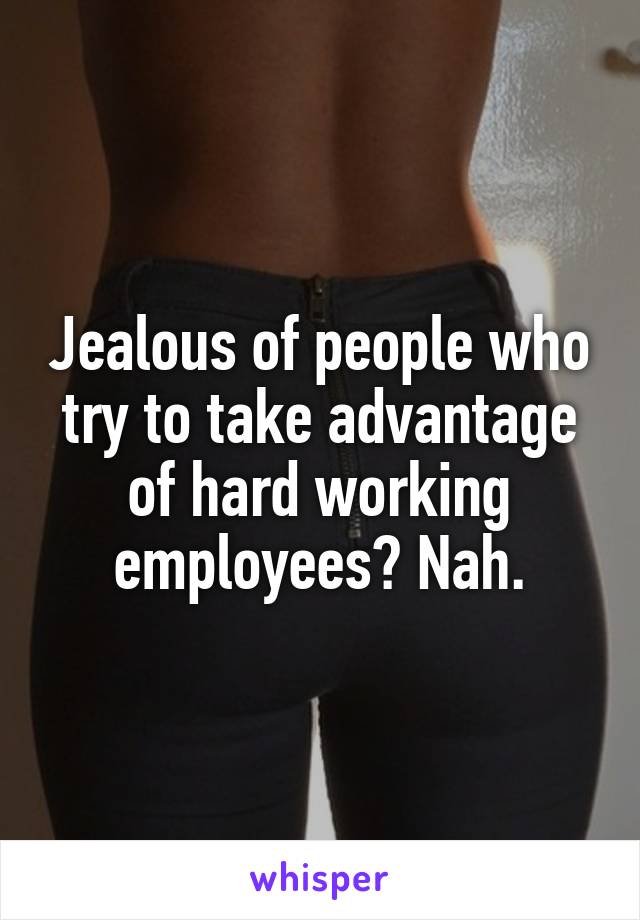 Jealous of people who try to take advantage of hard working employees? Nah.