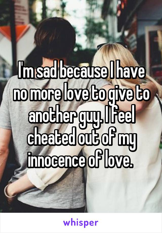 I'm sad because I have no more love to give to another guy. I feel cheated out of my innocence of love. 