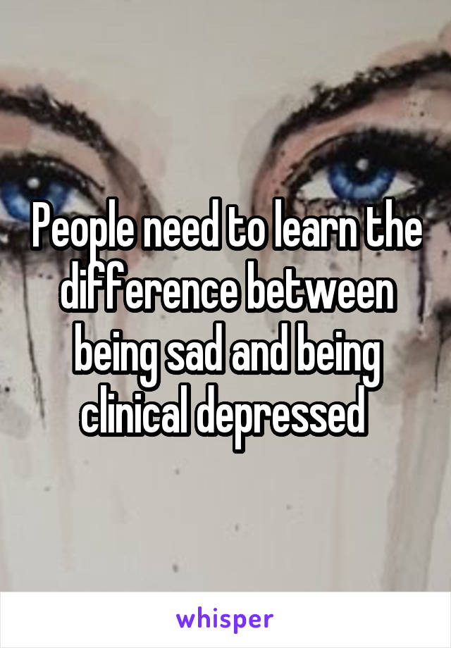 People need to learn the difference between being sad and being clinical depressed 