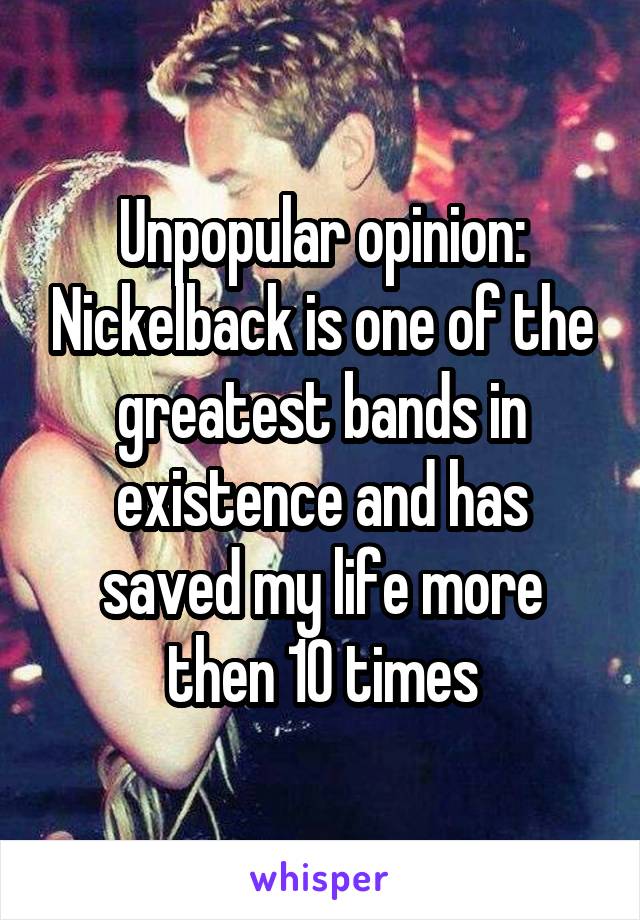 Unpopular opinion: Nickelback is one of the greatest bands in existence and has saved my life more then 10 times
