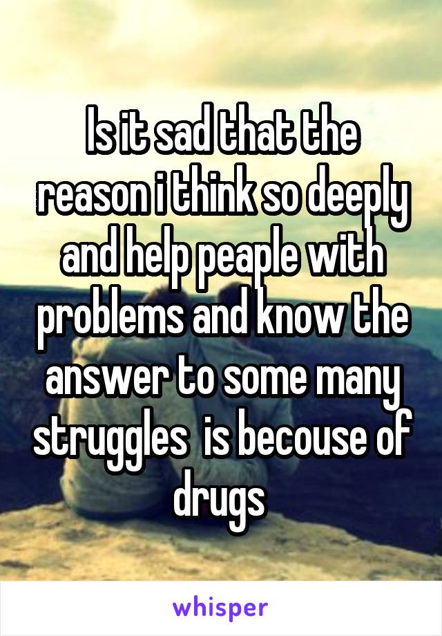 Is it sad that the reason i think so deeply and help peaple with problems and know the answer to some many struggles  is becouse of drugs 