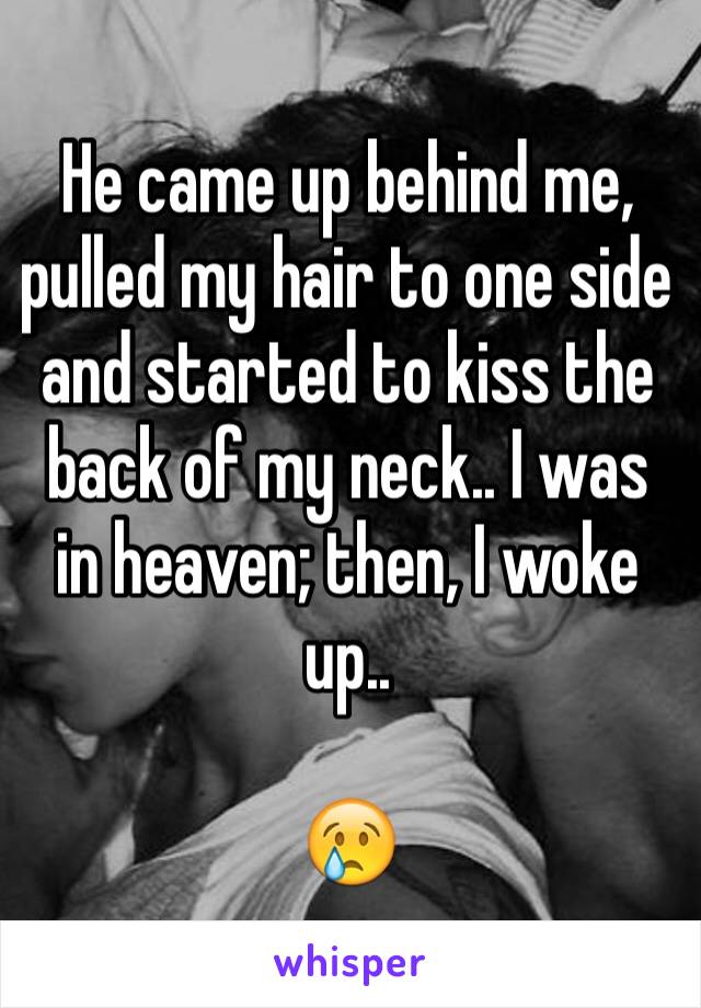 He came up behind me, pulled my hair to one side and started to kiss the back of my neck.. I was in heaven; then, I woke up..

ðŸ˜¢