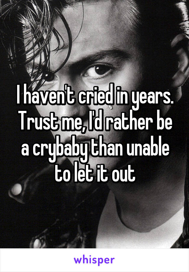 I haven't cried in years. Trust me, I'd rather be a crybaby than unable to let it out