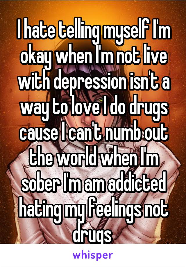 I hate telling myself I'm okay when I'm not live with depression isn't a way to love I do drugs cause I can't numb out the world when I'm sober I'm am addicted hating my feelings not drugs 