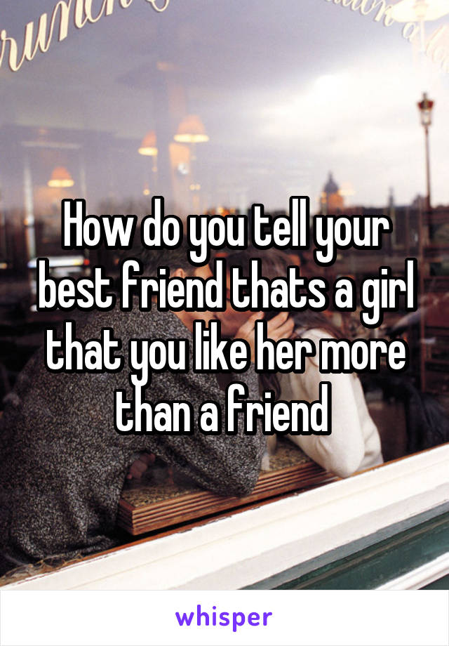 How do you tell your best friend thats a girl that you like her more than a friend 