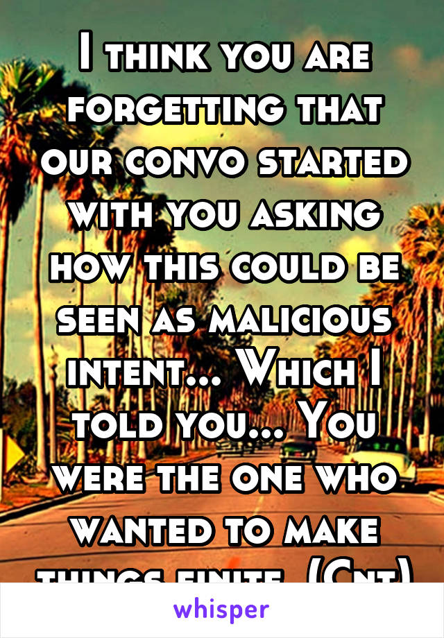 I think you are forgetting that our convo started with you asking how this could be seen as malicious intent... Which I told you... You were the one who wanted to make things finite. (Cnt)