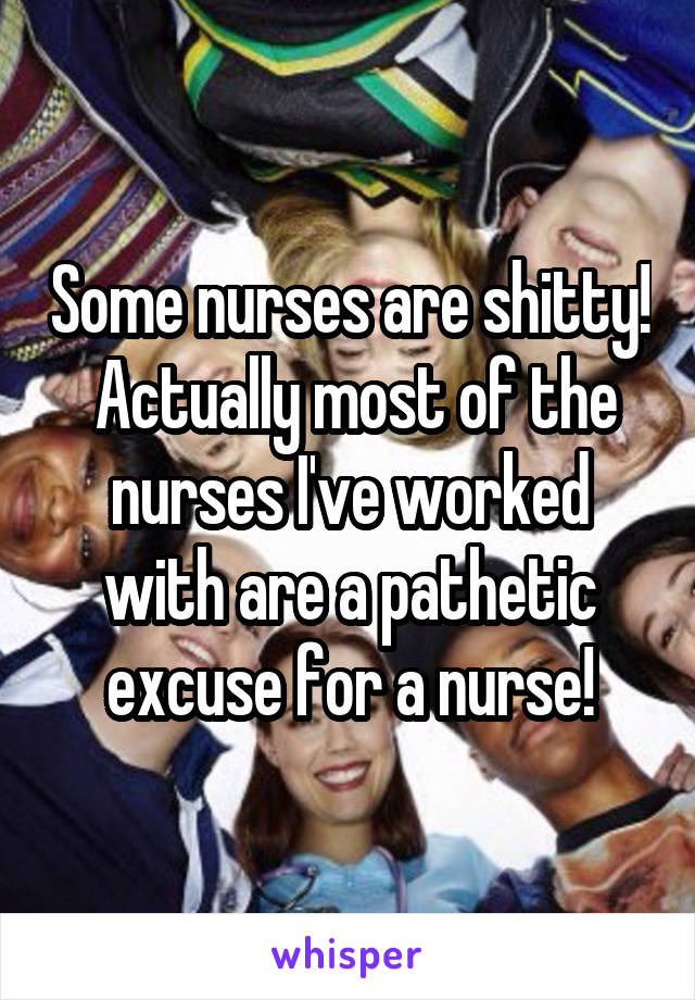 Some nurses are shitty!  Actually most of the nurses I've worked with are a pathetic excuse for a nurse!
