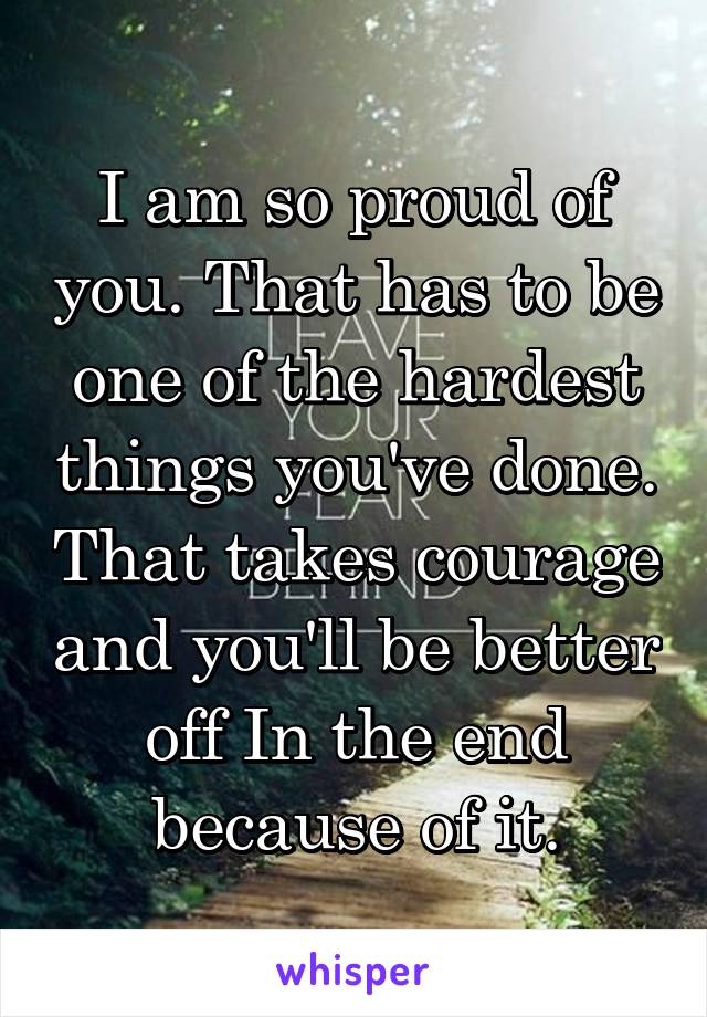 I am so proud of you. That has to be one of the hardest things you've done. That takes courage and you'll be better off In the end because of it.