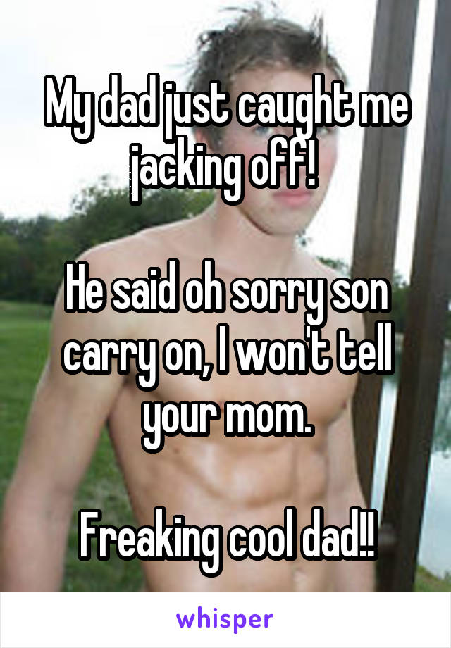 My dad just caught me jacking off! 

He said oh sorry son carry on, I won't tell your mom.

Freaking cool dad!!