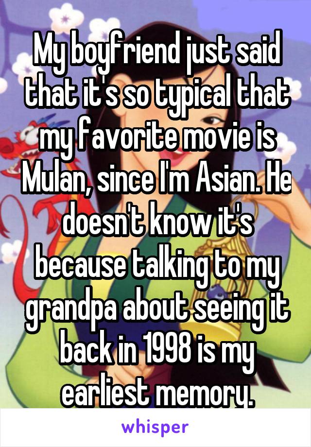 My boyfriend just said that it's so typical that my favorite movie is Mulan, since I'm Asian. He doesn't know it's because talking to my grandpa about seeing it back in 1998 is my earliest memory.