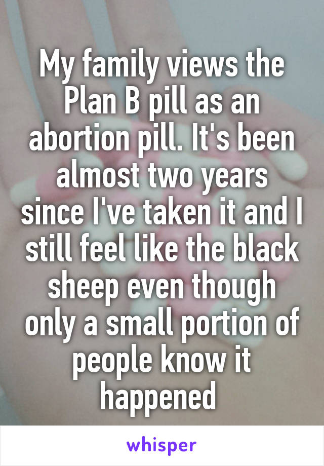 My family views the Plan B pill as an abortion pill. It's been almost two years since I've taken it and I still feel like the black sheep even though only a small portion of people know it happened 