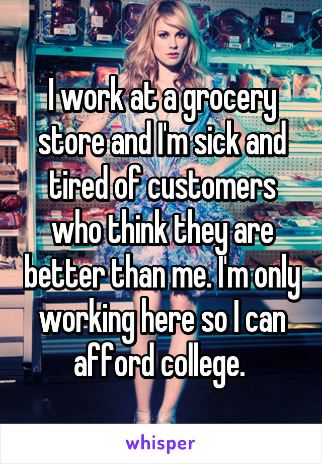 I work at a grocery store and I'm sick and tired of customers who think they are better than me. I'm only working here so I can afford college. 