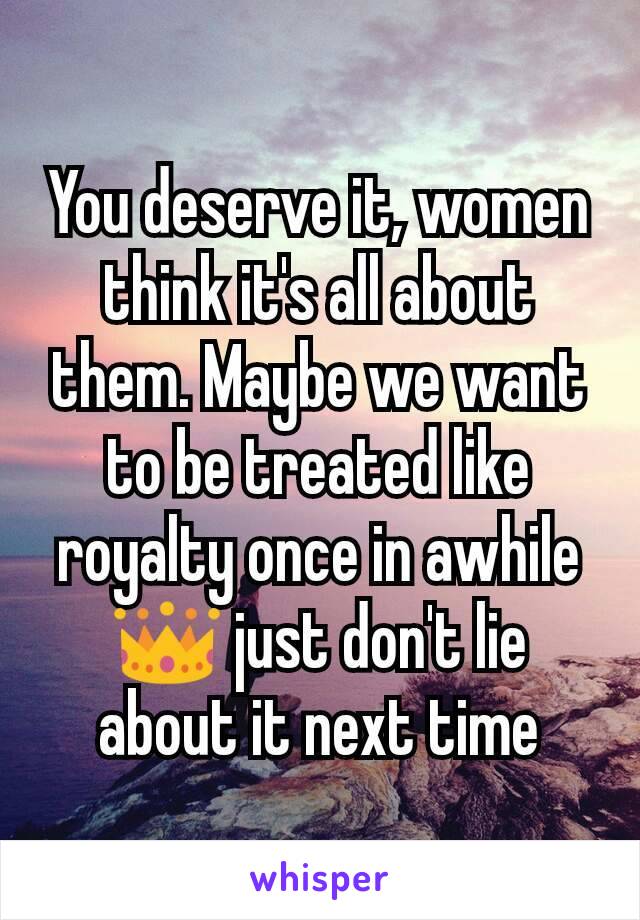 You deserve it, women think it's all about them. Maybe we want to be treated like royalty once in awhile 👑 just don't lie about it next time
