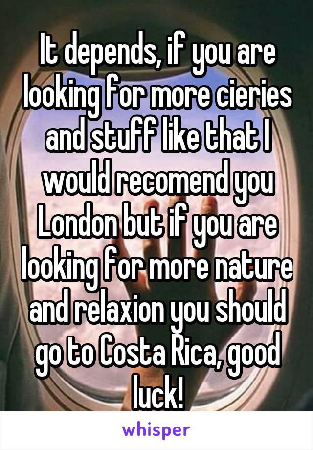 It depends, if you are looking for more cieries and stuff like that I would recomend you London but if you are looking for more nature and relaxion you should go to Costa Rica, good luck!