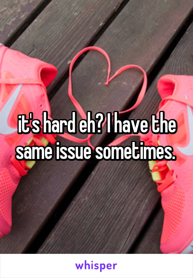 it's hard eh? I have the same issue sometimes. 