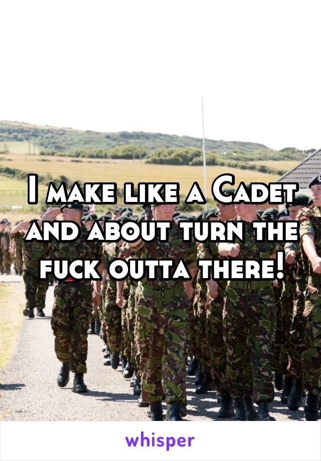 I make like a Cadet and about turn the fuck outta there!