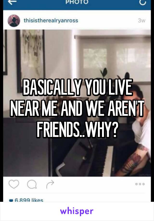 BASICALLY YOU LIVE NEAR ME AND WE AREN'T FRIENDS..WHY?