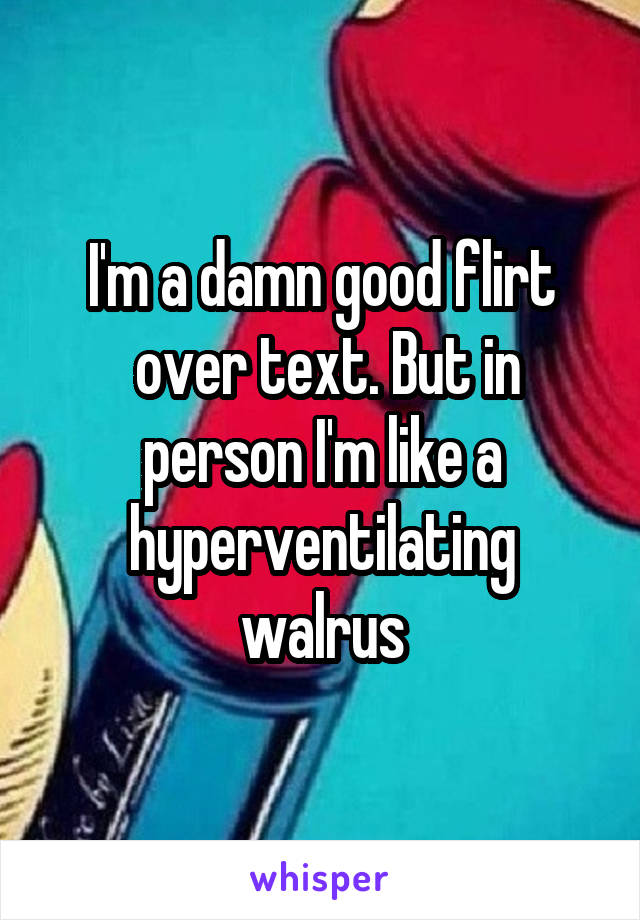 I'm a damn good flirt
 over text. But in person I'm like a hyperventilating walrus