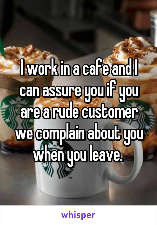 I work in a cafe and I can assure you if you are a rude customer we complain about you when you leave. 