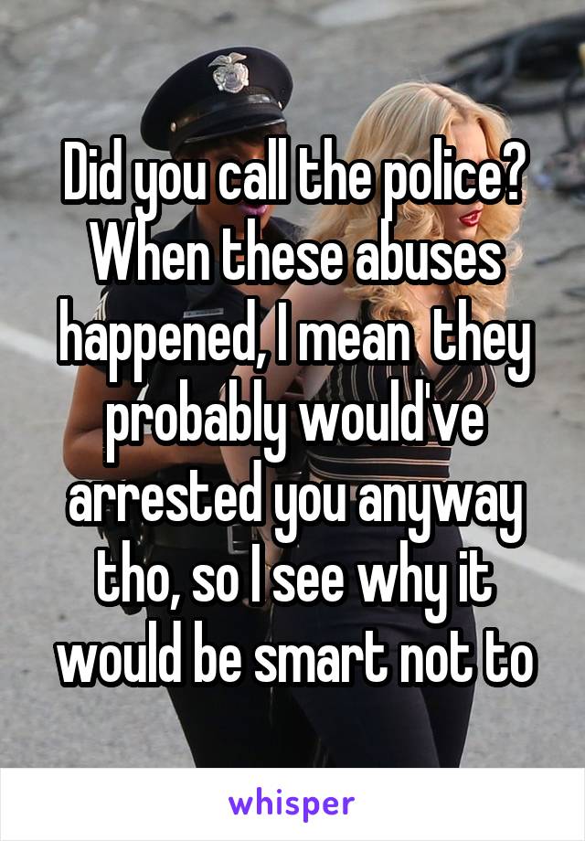 Did you call the police? When these abuses happened, I mean  they probably would've arrested you anyway tho, so I see why it would be smart not to