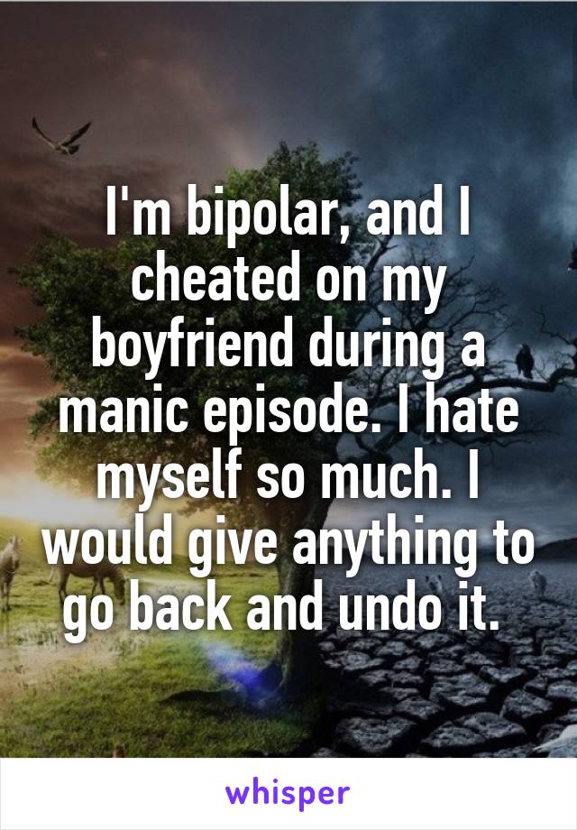 I'm bipolar, and I cheated on my boyfriend during a manic episode. I hate myself so much. I would give anything to go back and undo it. 