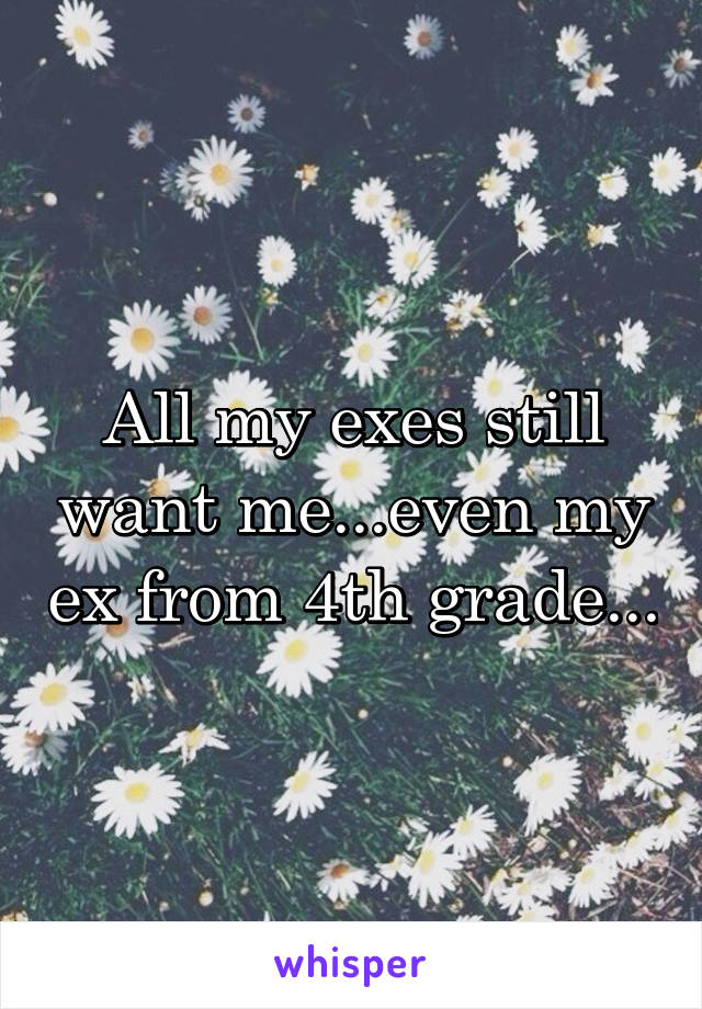 All my exes still want me...even my ex from 4th grade...
